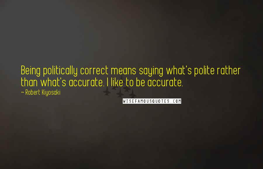 Robert Kiyosaki Quotes: Being politically correct means saying what's polite rather than what's accurate. I like to be accurate.