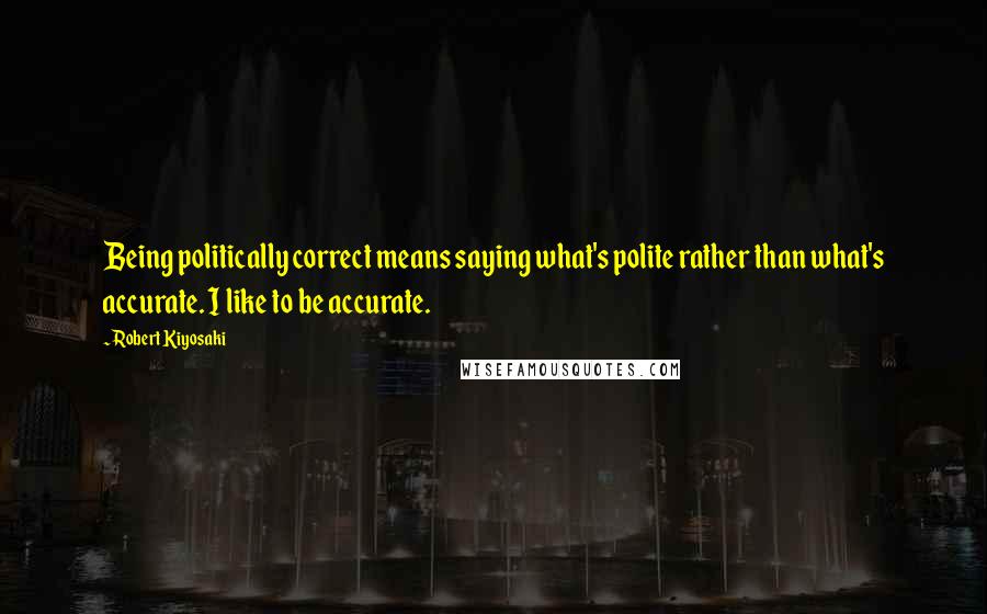Robert Kiyosaki Quotes: Being politically correct means saying what's polite rather than what's accurate. I like to be accurate.
