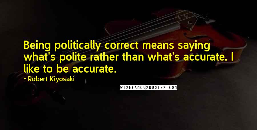 Robert Kiyosaki Quotes: Being politically correct means saying what's polite rather than what's accurate. I like to be accurate.
