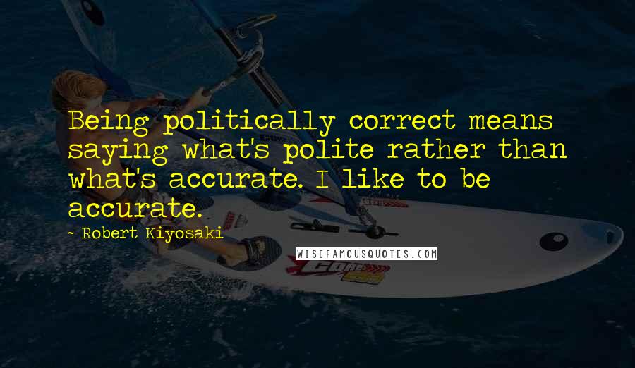 Robert Kiyosaki Quotes: Being politically correct means saying what's polite rather than what's accurate. I like to be accurate.