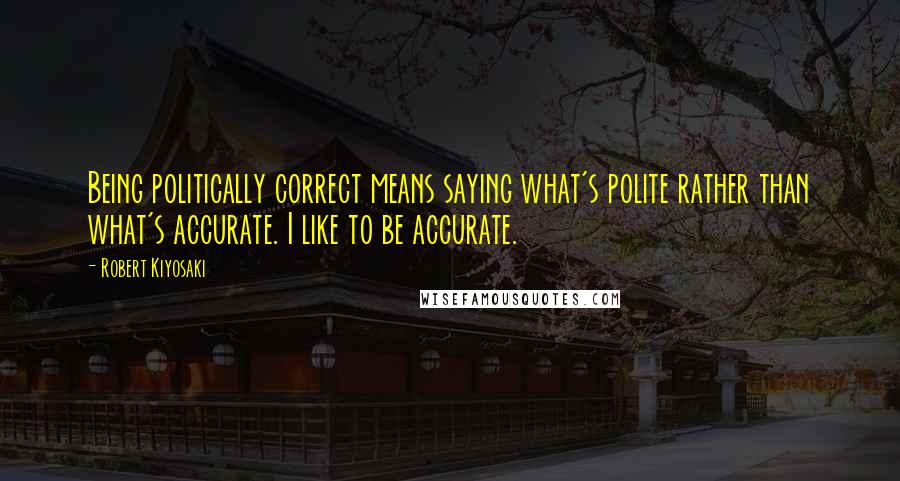 Robert Kiyosaki Quotes: Being politically correct means saying what's polite rather than what's accurate. I like to be accurate.