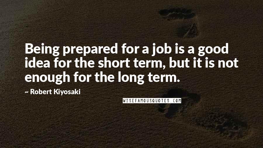 Robert Kiyosaki Quotes: Being prepared for a job is a good idea for the short term, but it is not enough for the long term.