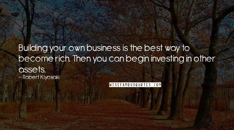 Robert Kiyosaki Quotes: Building your own business is the best way to become rich. Then you can begin investing in other assets.