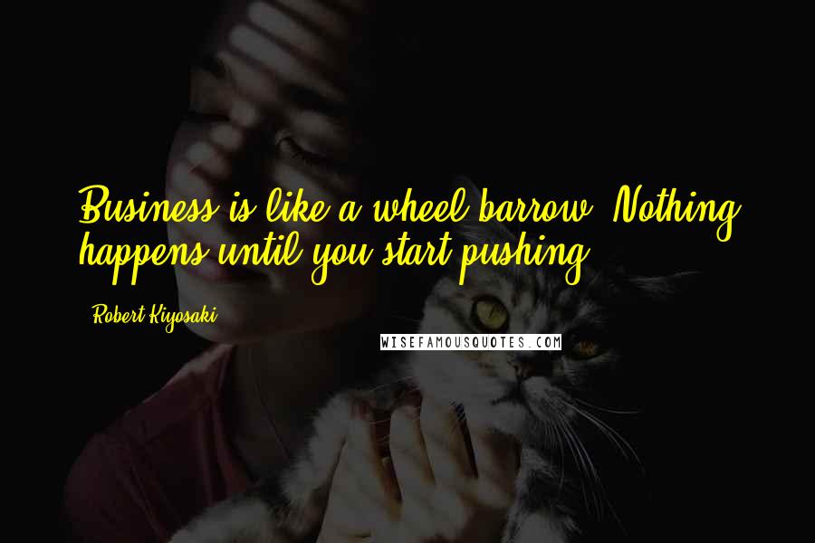 Robert Kiyosaki Quotes: Business is like a wheel barrow. Nothing happens until you start pushing.