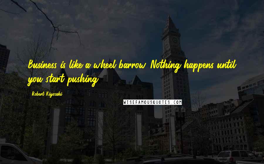 Robert Kiyosaki Quotes: Business is like a wheel barrow. Nothing happens until you start pushing.