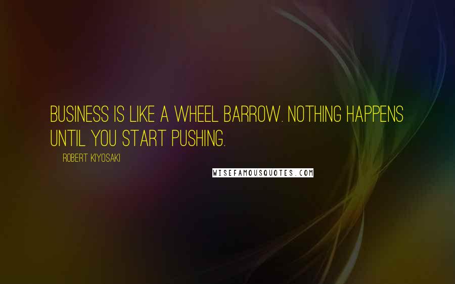 Robert Kiyosaki Quotes: Business is like a wheel barrow. Nothing happens until you start pushing.