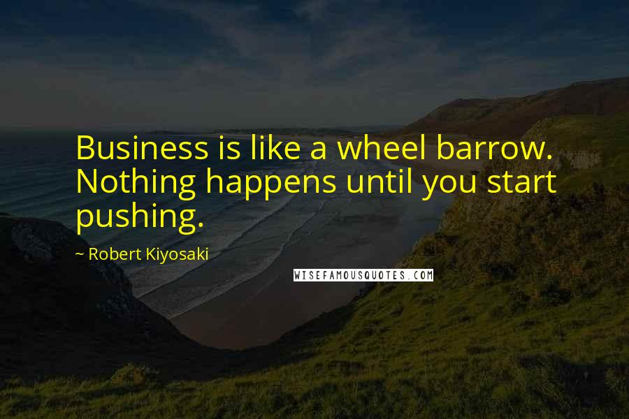 Robert Kiyosaki Quotes: Business is like a wheel barrow. Nothing happens until you start pushing.