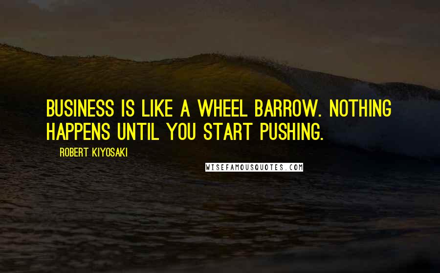 Robert Kiyosaki Quotes: Business is like a wheel barrow. Nothing happens until you start pushing.