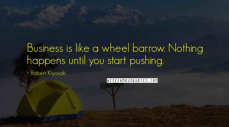 Robert Kiyosaki Quotes: Business is like a wheel barrow. Nothing happens until you start pushing.