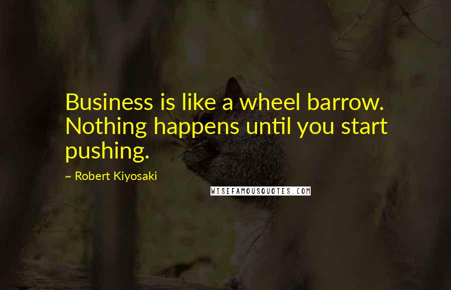 Robert Kiyosaki Quotes: Business is like a wheel barrow. Nothing happens until you start pushing.