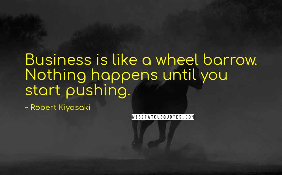 Robert Kiyosaki Quotes: Business is like a wheel barrow. Nothing happens until you start pushing.