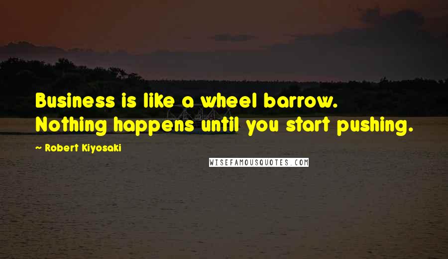 Robert Kiyosaki Quotes: Business is like a wheel barrow. Nothing happens until you start pushing.