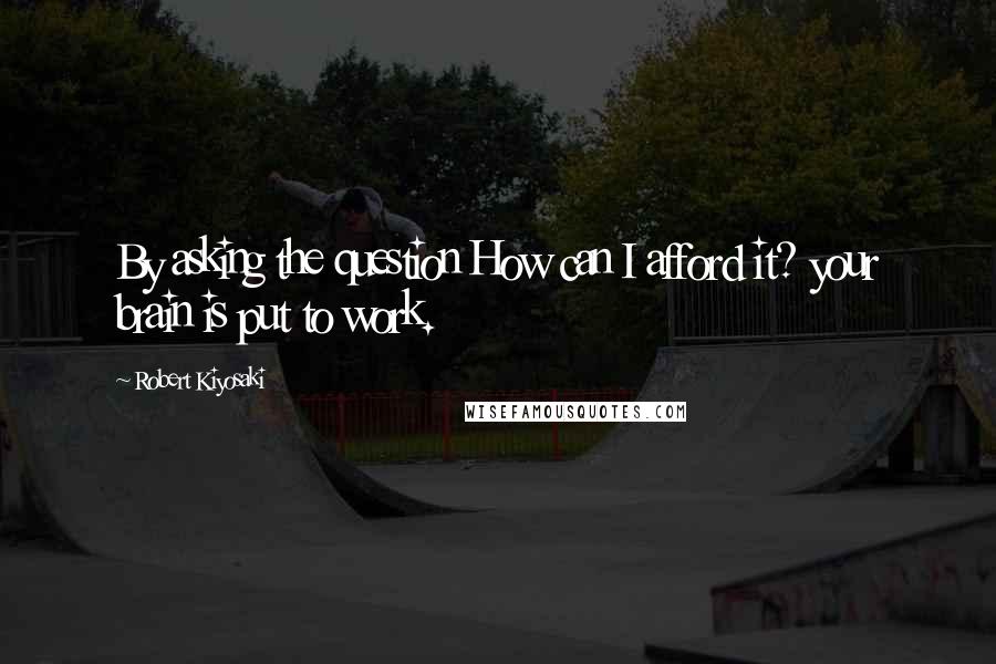 Robert Kiyosaki Quotes: By asking the question How can I afford it? your brain is put to work.