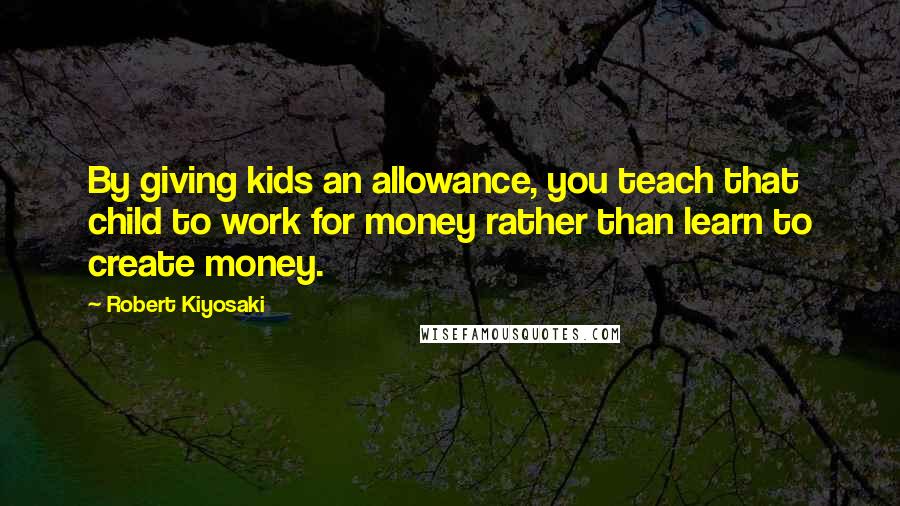Robert Kiyosaki Quotes: By giving kids an allowance, you teach that child to work for money rather than learn to create money.