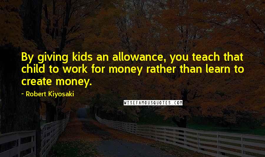 Robert Kiyosaki Quotes: By giving kids an allowance, you teach that child to work for money rather than learn to create money.