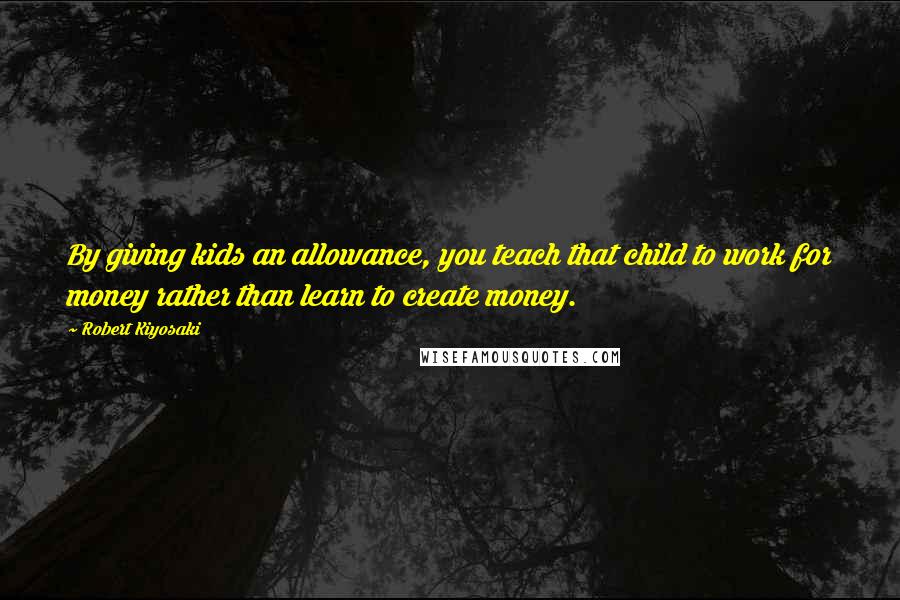 Robert Kiyosaki Quotes: By giving kids an allowance, you teach that child to work for money rather than learn to create money.