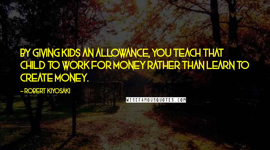 Robert Kiyosaki Quotes: By giving kids an allowance, you teach that child to work for money rather than learn to create money.