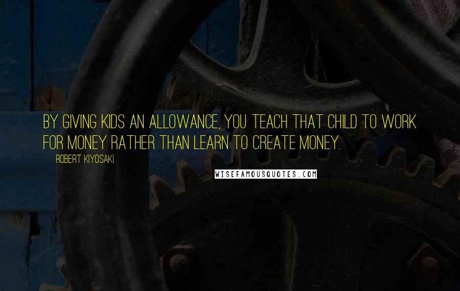 Robert Kiyosaki Quotes: By giving kids an allowance, you teach that child to work for money rather than learn to create money.