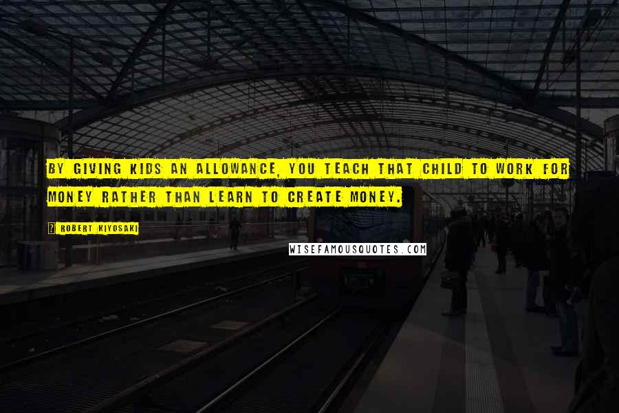 Robert Kiyosaki Quotes: By giving kids an allowance, you teach that child to work for money rather than learn to create money.