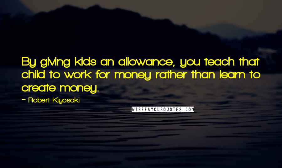 Robert Kiyosaki Quotes: By giving kids an allowance, you teach that child to work for money rather than learn to create money.