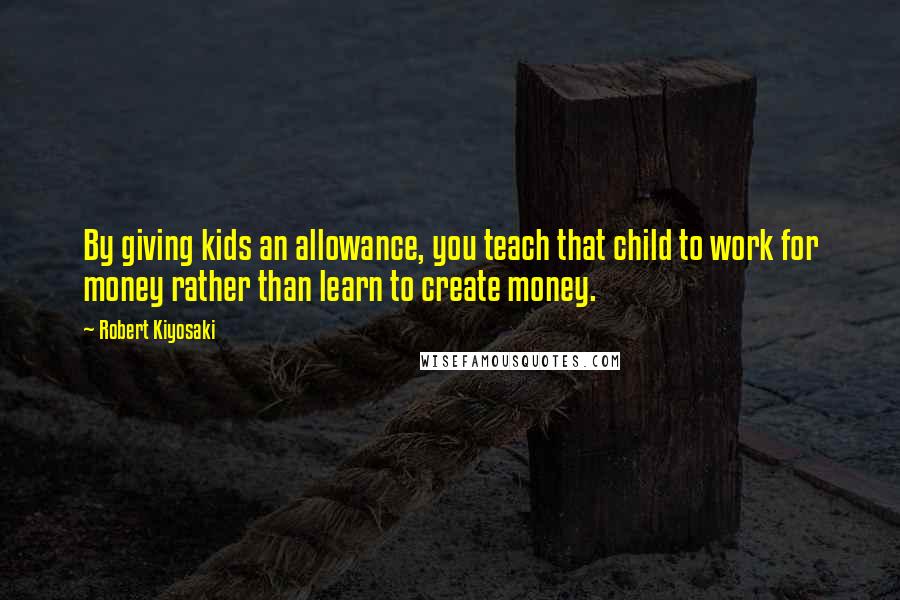 Robert Kiyosaki Quotes: By giving kids an allowance, you teach that child to work for money rather than learn to create money.