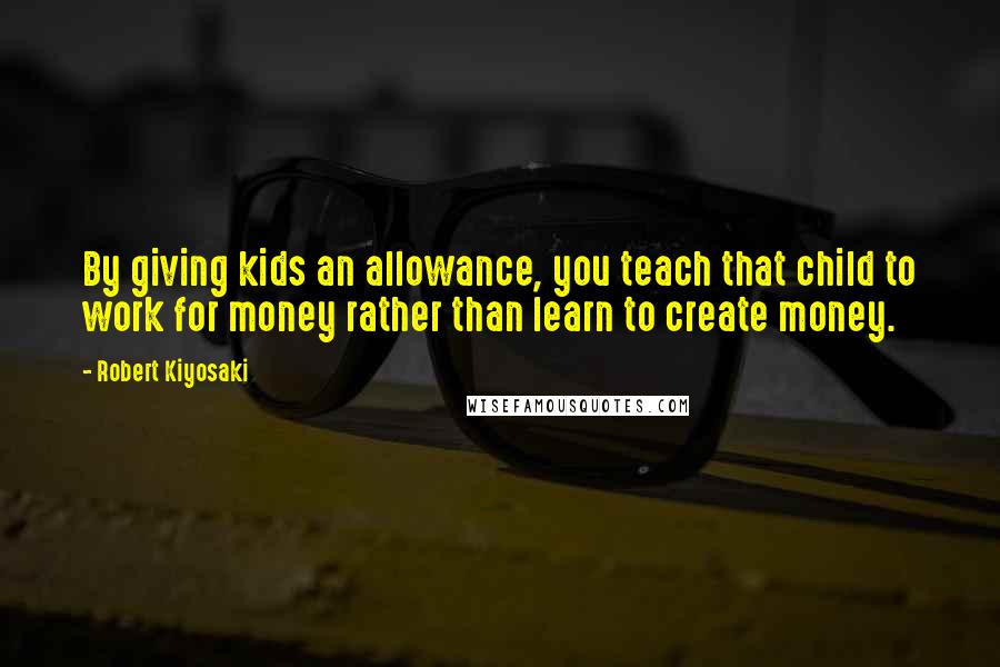 Robert Kiyosaki Quotes: By giving kids an allowance, you teach that child to work for money rather than learn to create money.
