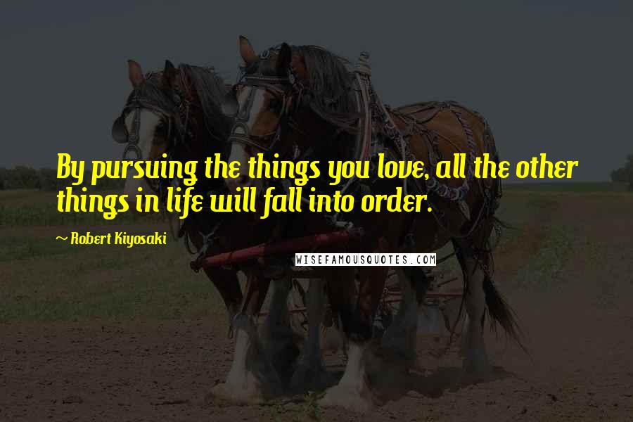 Robert Kiyosaki Quotes: By pursuing the things you love, all the other things in life will fall into order.