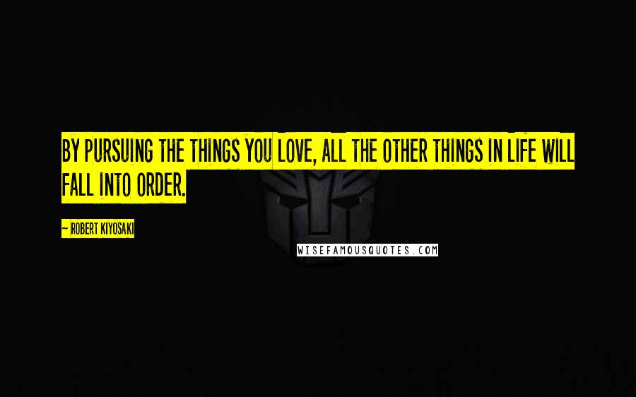 Robert Kiyosaki Quotes: By pursuing the things you love, all the other things in life will fall into order.
