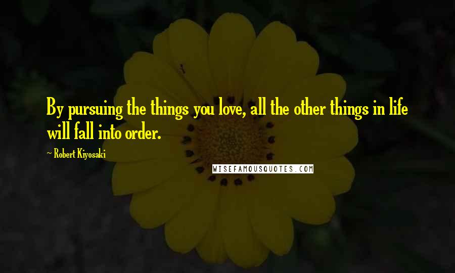 Robert Kiyosaki Quotes: By pursuing the things you love, all the other things in life will fall into order.