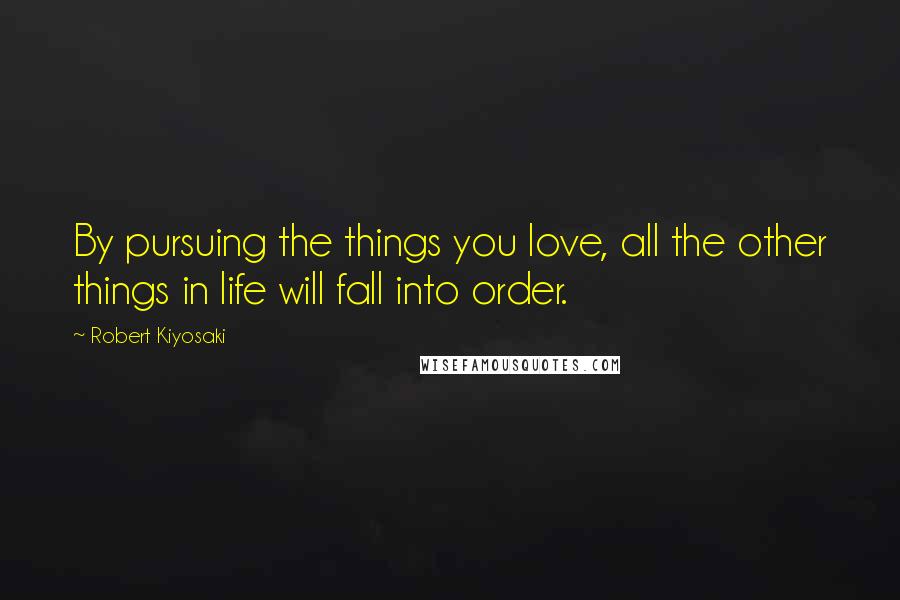 Robert Kiyosaki Quotes: By pursuing the things you love, all the other things in life will fall into order.