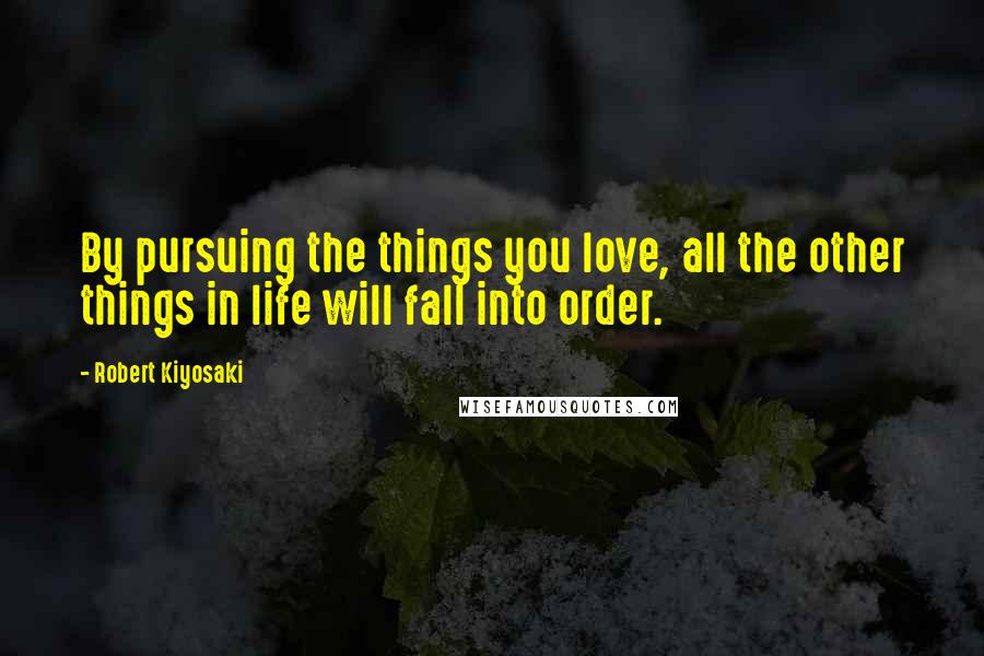 Robert Kiyosaki Quotes: By pursuing the things you love, all the other things in life will fall into order.