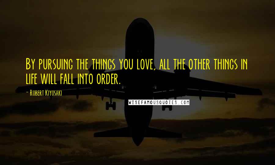 Robert Kiyosaki Quotes: By pursuing the things you love, all the other things in life will fall into order.