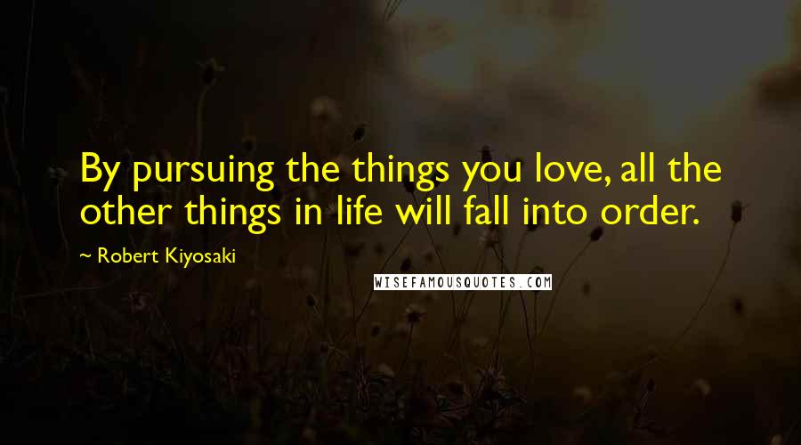 Robert Kiyosaki Quotes: By pursuing the things you love, all the other things in life will fall into order.