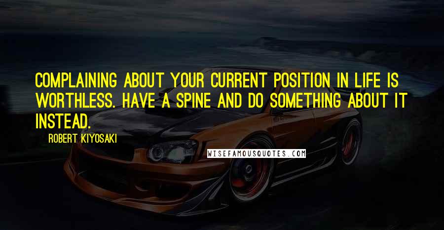 Robert Kiyosaki Quotes: Complaining about your current position in life is worthless. Have a spine and do something about it instead.