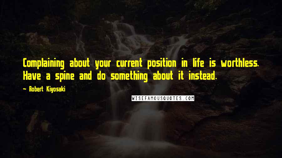 Robert Kiyosaki Quotes: Complaining about your current position in life is worthless. Have a spine and do something about it instead.