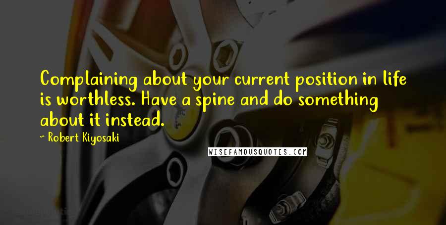 Robert Kiyosaki Quotes: Complaining about your current position in life is worthless. Have a spine and do something about it instead.