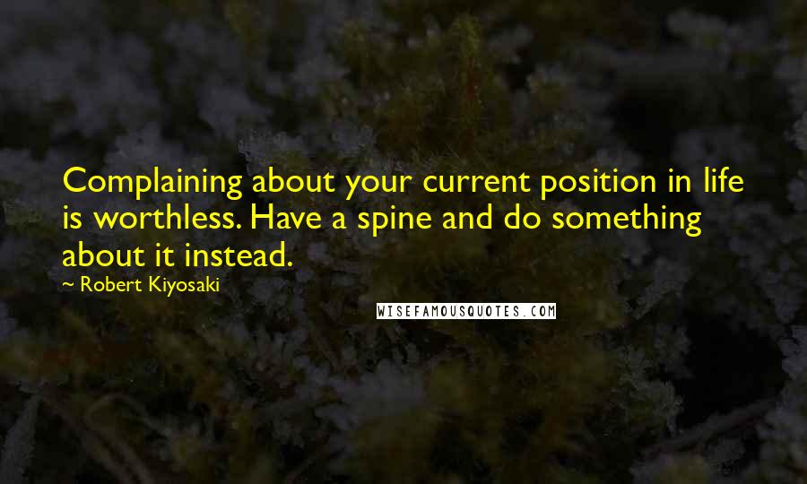 Robert Kiyosaki Quotes: Complaining about your current position in life is worthless. Have a spine and do something about it instead.