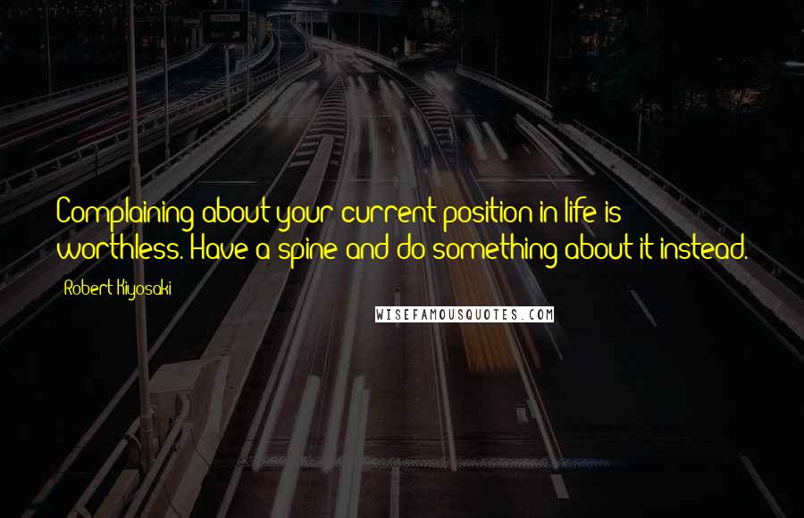 Robert Kiyosaki Quotes: Complaining about your current position in life is worthless. Have a spine and do something about it instead.
