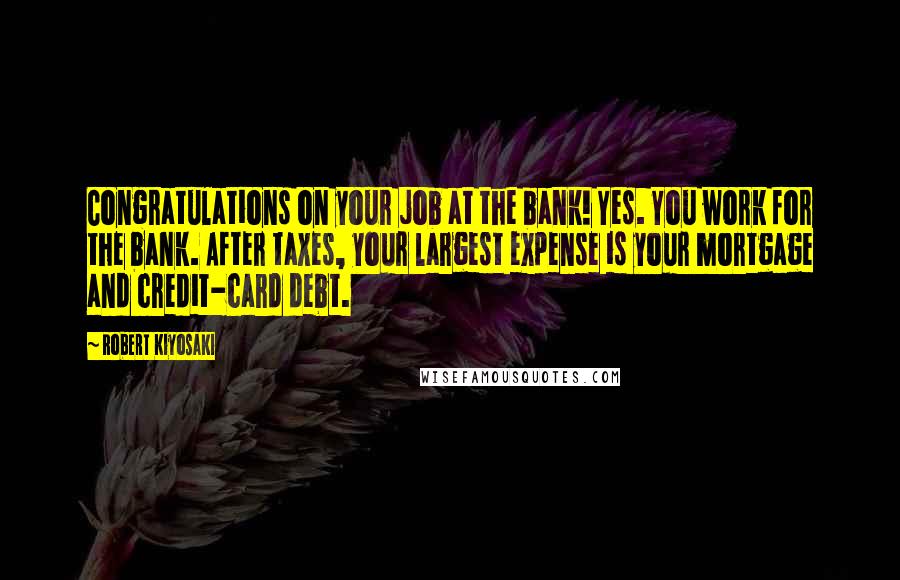 Robert Kiyosaki Quotes: Congratulations on your job at the bank! Yes. You work for the bank. After taxes, your largest expense is your mortgage and credit-card debt.