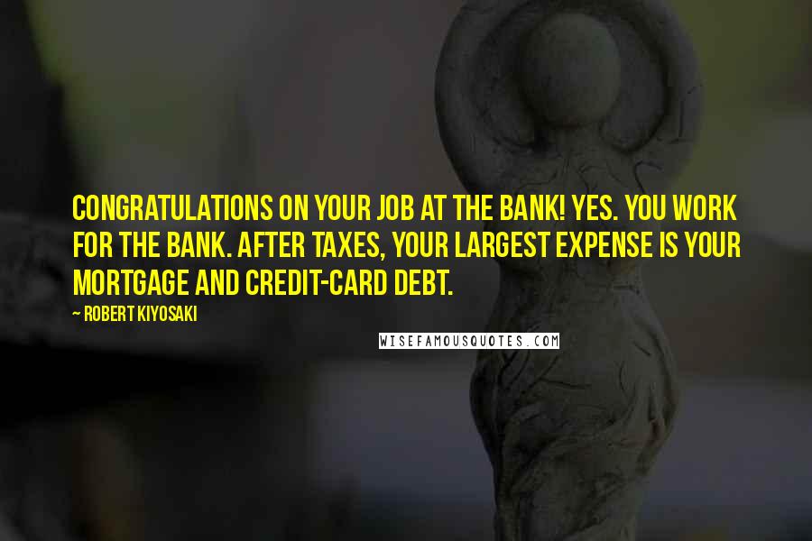 Robert Kiyosaki Quotes: Congratulations on your job at the bank! Yes. You work for the bank. After taxes, your largest expense is your mortgage and credit-card debt.