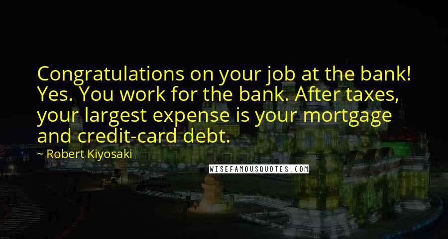 Robert Kiyosaki Quotes: Congratulations on your job at the bank! Yes. You work for the bank. After taxes, your largest expense is your mortgage and credit-card debt.