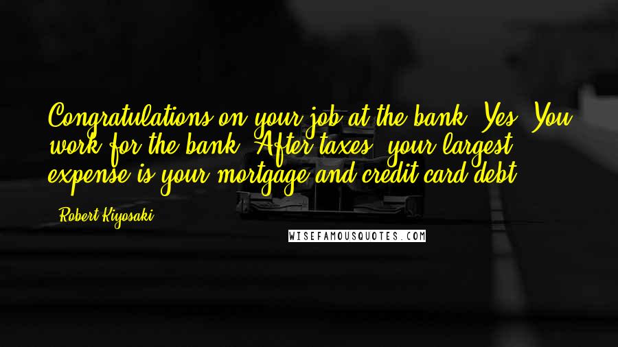 Robert Kiyosaki Quotes: Congratulations on your job at the bank! Yes. You work for the bank. After taxes, your largest expense is your mortgage and credit-card debt.