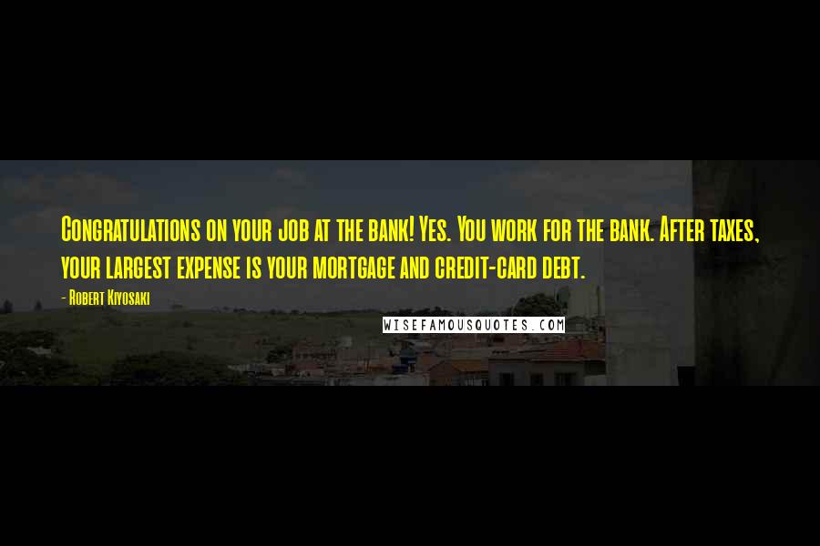 Robert Kiyosaki Quotes: Congratulations on your job at the bank! Yes. You work for the bank. After taxes, your largest expense is your mortgage and credit-card debt.