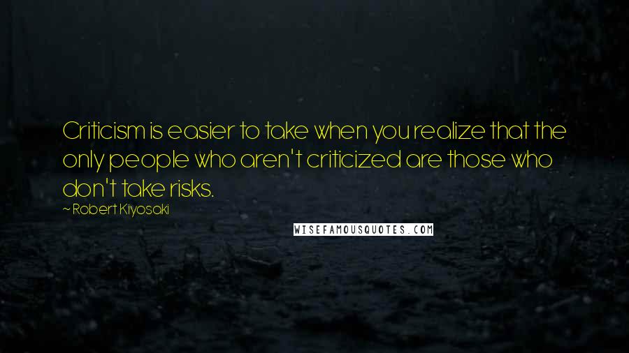 Robert Kiyosaki Quotes: Criticism is easier to take when you realize that the only people who aren't criticized are those who don't take risks.