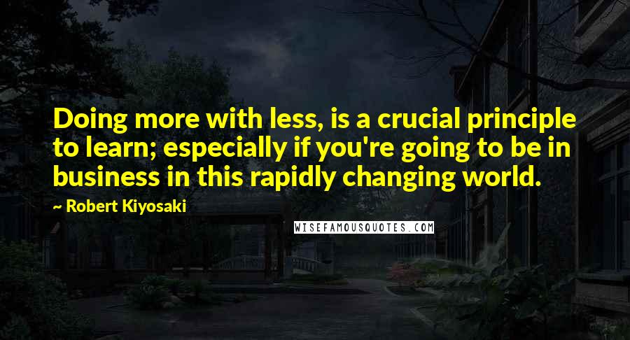 Robert Kiyosaki Quotes: Doing more with less, is a crucial principle to learn; especially if you're going to be in business in this rapidly changing world.