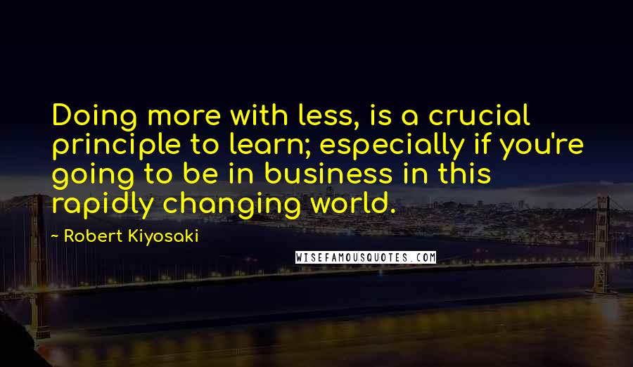 Robert Kiyosaki Quotes: Doing more with less, is a crucial principle to learn; especially if you're going to be in business in this rapidly changing world.