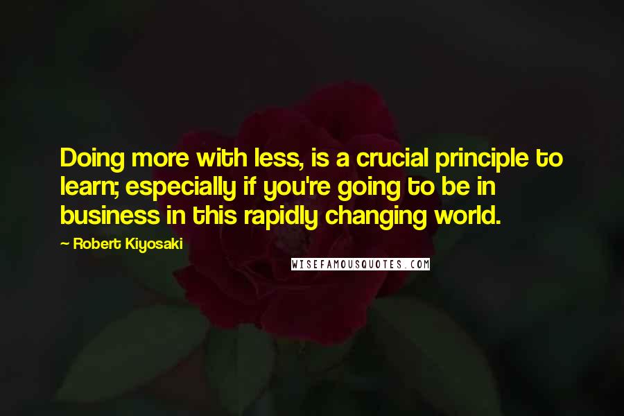 Robert Kiyosaki Quotes: Doing more with less, is a crucial principle to learn; especially if you're going to be in business in this rapidly changing world.