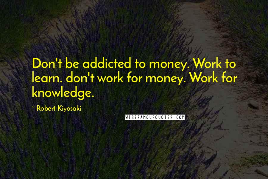 Robert Kiyosaki Quotes: Don't be addicted to money. Work to learn. don't work for money. Work for knowledge.