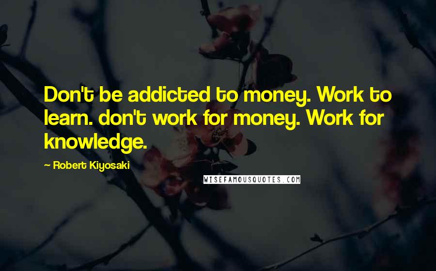 Robert Kiyosaki Quotes: Don't be addicted to money. Work to learn. don't work for money. Work for knowledge.