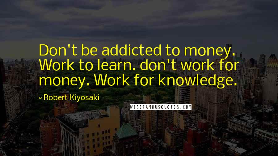 Robert Kiyosaki Quotes: Don't be addicted to money. Work to learn. don't work for money. Work for knowledge.